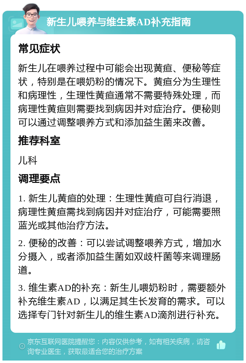 新生儿喂养与维生素AD补充指南 常见症状 新生儿在喂养过程中可能会出现黄疸、便秘等症状，特别是在喂奶粉的情况下。黄疸分为生理性和病理性，生理性黄疸通常不需要特殊处理，而病理性黄疸则需要找到病因并对症治疗。便秘则可以通过调整喂养方式和添加益生菌来改善。 推荐科室 儿科 调理要点 1. 新生儿黄疸的处理：生理性黄疸可自行消退，病理性黄疸需找到病因并对症治疗，可能需要照蓝光或其他治疗方法。 2. 便秘的改善：可以尝试调整喂养方式，增加水分摄入，或者添加益生菌如双歧杆菌等来调理肠道。 3. 维生素AD的补充：新生儿喂奶粉时，需要额外补充维生素AD，以满足其生长发育的需求。可以选择专门针对新生儿的维生素AD滴剂进行补充。