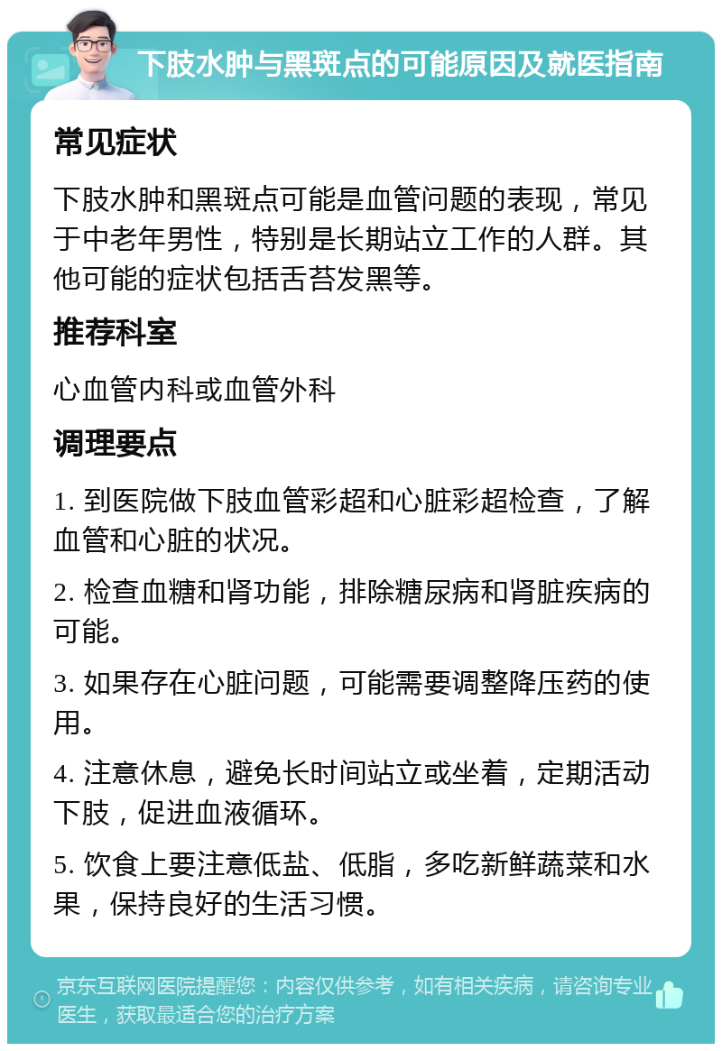 下肢水肿与黑斑点的可能原因及就医指南 常见症状 下肢水肿和黑斑点可能是血管问题的表现，常见于中老年男性，特别是长期站立工作的人群。其他可能的症状包括舌苔发黑等。 推荐科室 心血管内科或血管外科 调理要点 1. 到医院做下肢血管彩超和心脏彩超检查，了解血管和心脏的状况。 2. 检查血糖和肾功能，排除糖尿病和肾脏疾病的可能。 3. 如果存在心脏问题，可能需要调整降压药的使用。 4. 注意休息，避免长时间站立或坐着，定期活动下肢，促进血液循环。 5. 饮食上要注意低盐、低脂，多吃新鲜蔬菜和水果，保持良好的生活习惯。