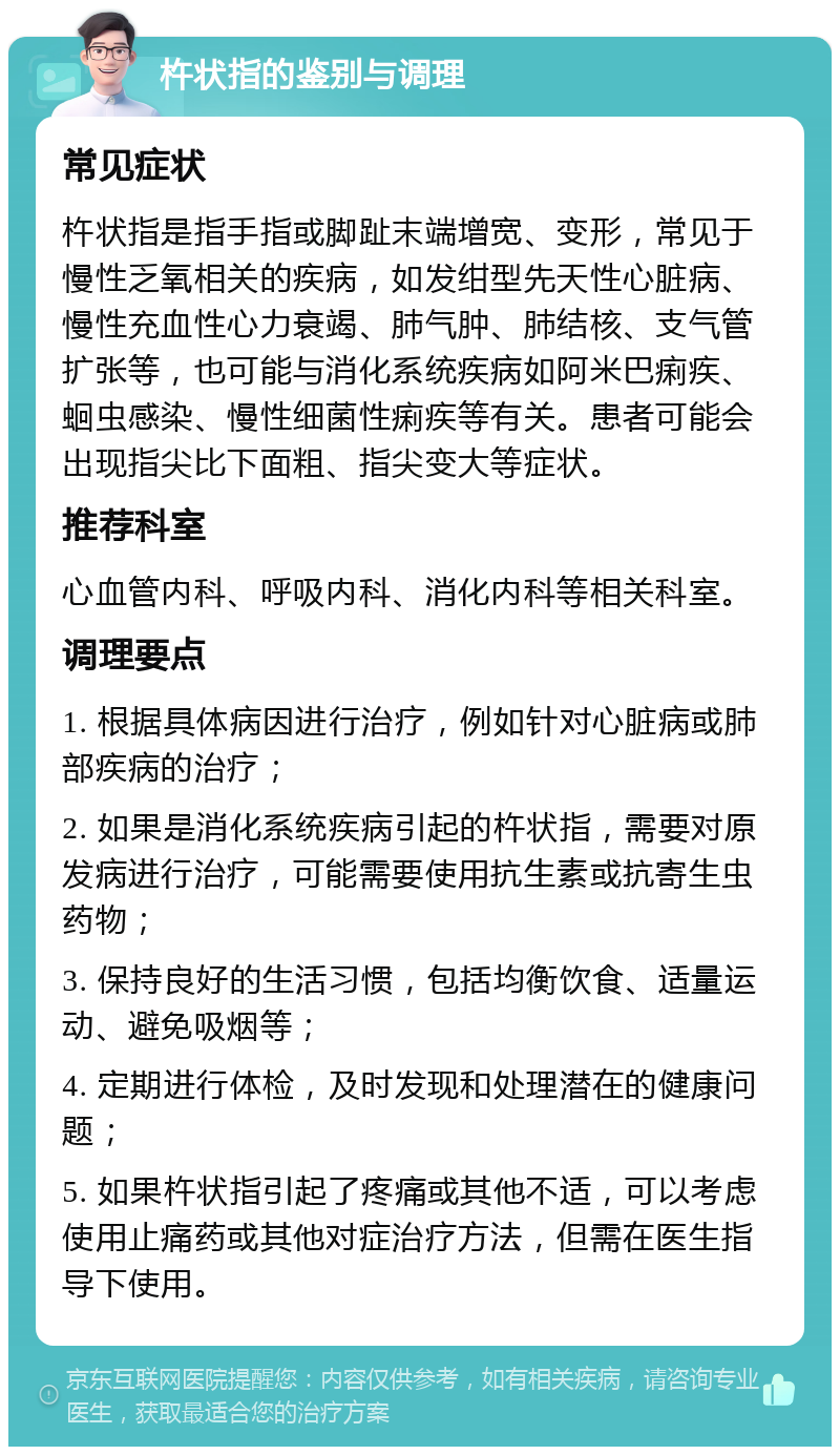 杵状指的鉴别与调理 常见症状 杵状指是指手指或脚趾末端增宽、变形，常见于慢性乏氧相关的疾病，如发绀型先天性心脏病、慢性充血性心力衰竭、肺气肿、肺结核、支气管扩张等，也可能与消化系统疾病如阿米巴痢疾、蛔虫感染、慢性细菌性痢疾等有关。患者可能会出现指尖比下面粗、指尖变大等症状。 推荐科室 心血管内科、呼吸内科、消化内科等相关科室。 调理要点 1. 根据具体病因进行治疗，例如针对心脏病或肺部疾病的治疗； 2. 如果是消化系统疾病引起的杵状指，需要对原发病进行治疗，可能需要使用抗生素或抗寄生虫药物； 3. 保持良好的生活习惯，包括均衡饮食、适量运动、避免吸烟等； 4. 定期进行体检，及时发现和处理潜在的健康问题； 5. 如果杵状指引起了疼痛或其他不适，可以考虑使用止痛药或其他对症治疗方法，但需在医生指导下使用。