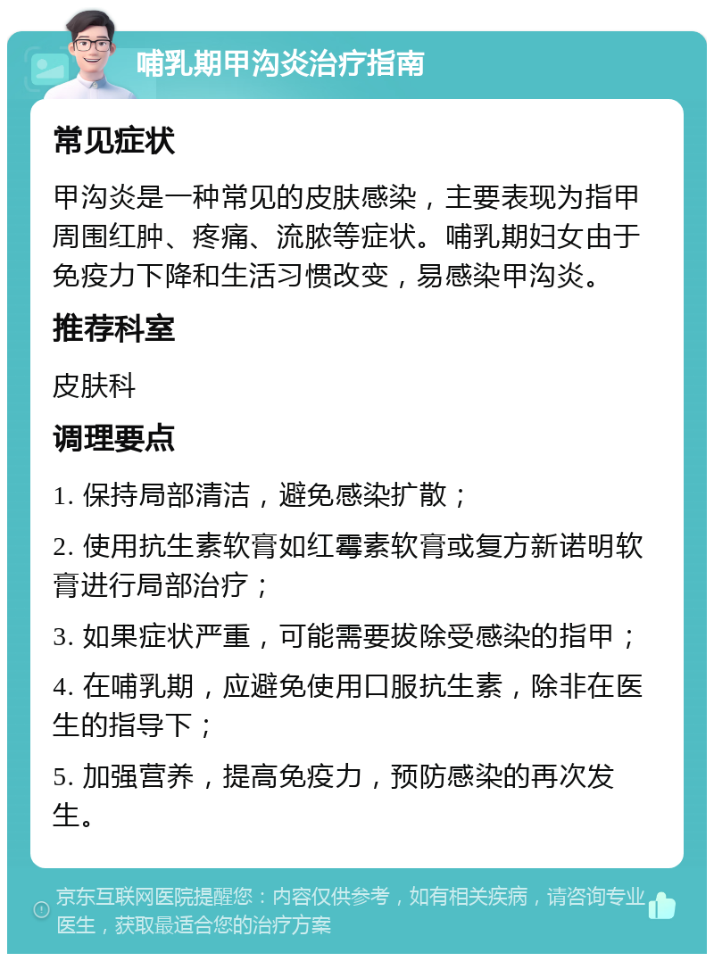 哺乳期甲沟炎治疗指南 常见症状 甲沟炎是一种常见的皮肤感染，主要表现为指甲周围红肿、疼痛、流脓等症状。哺乳期妇女由于免疫力下降和生活习惯改变，易感染甲沟炎。 推荐科室 皮肤科 调理要点 1. 保持局部清洁，避免感染扩散； 2. 使用抗生素软膏如红霉素软膏或复方新诺明软膏进行局部治疗； 3. 如果症状严重，可能需要拔除受感染的指甲； 4. 在哺乳期，应避免使用口服抗生素，除非在医生的指导下； 5. 加强营养，提高免疫力，预防感染的再次发生。