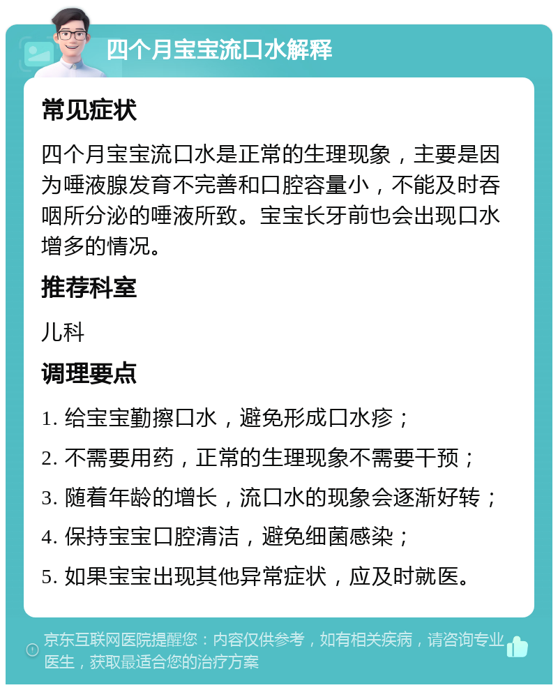 四个月宝宝流口水解释 常见症状 四个月宝宝流口水是正常的生理现象，主要是因为唾液腺发育不完善和口腔容量小，不能及时吞咽所分泌的唾液所致。宝宝长牙前也会出现口水增多的情况。 推荐科室 儿科 调理要点 1. 给宝宝勤擦口水，避免形成口水疹； 2. 不需要用药，正常的生理现象不需要干预； 3. 随着年龄的增长，流口水的现象会逐渐好转； 4. 保持宝宝口腔清洁，避免细菌感染； 5. 如果宝宝出现其他异常症状，应及时就医。