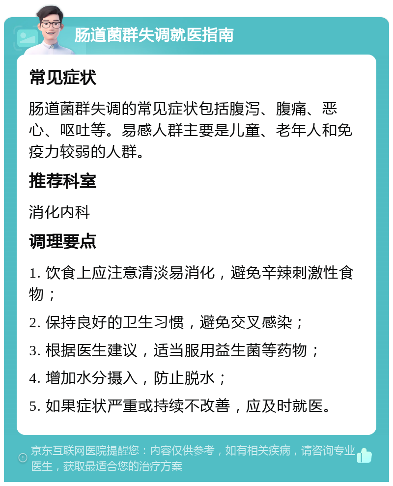 肠道菌群失调就医指南 常见症状 肠道菌群失调的常见症状包括腹泻、腹痛、恶心、呕吐等。易感人群主要是儿童、老年人和免疫力较弱的人群。 推荐科室 消化内科 调理要点 1. 饮食上应注意清淡易消化，避免辛辣刺激性食物； 2. 保持良好的卫生习惯，避免交叉感染； 3. 根据医生建议，适当服用益生菌等药物； 4. 增加水分摄入，防止脱水； 5. 如果症状严重或持续不改善，应及时就医。