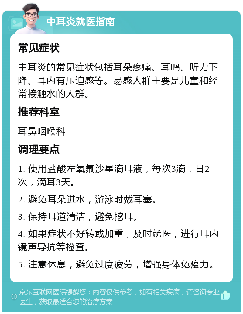 中耳炎就医指南 常见症状 中耳炎的常见症状包括耳朵疼痛、耳鸣、听力下降、耳内有压迫感等。易感人群主要是儿童和经常接触水的人群。 推荐科室 耳鼻咽喉科 调理要点 1. 使用盐酸左氧氟沙星滴耳液，每次3滴，日2次，滴耳3天。 2. 避免耳朵进水，游泳时戴耳塞。 3. 保持耳道清洁，避免挖耳。 4. 如果症状不好转或加重，及时就医，进行耳内镜声导抗等检查。 5. 注意休息，避免过度疲劳，增强身体免疫力。