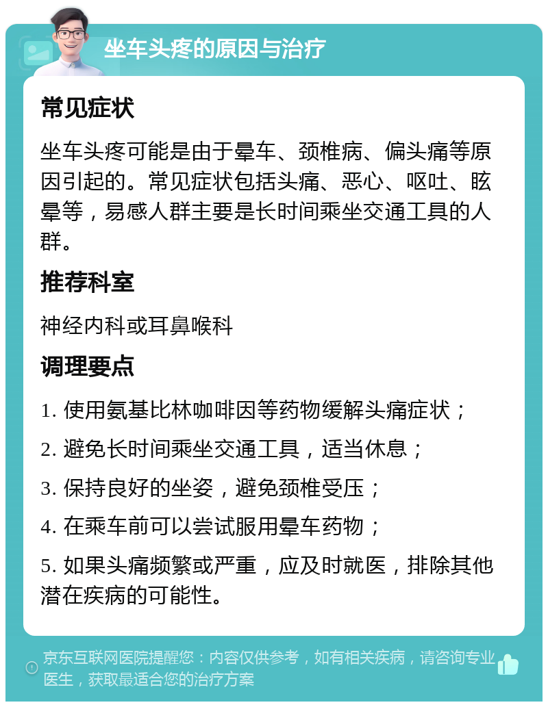 坐车头疼的原因与治疗 常见症状 坐车头疼可能是由于晕车、颈椎病、偏头痛等原因引起的。常见症状包括头痛、恶心、呕吐、眩晕等，易感人群主要是长时间乘坐交通工具的人群。 推荐科室 神经内科或耳鼻喉科 调理要点 1. 使用氨基比林咖啡因等药物缓解头痛症状； 2. 避免长时间乘坐交通工具，适当休息； 3. 保持良好的坐姿，避免颈椎受压； 4. 在乘车前可以尝试服用晕车药物； 5. 如果头痛频繁或严重，应及时就医，排除其他潜在疾病的可能性。