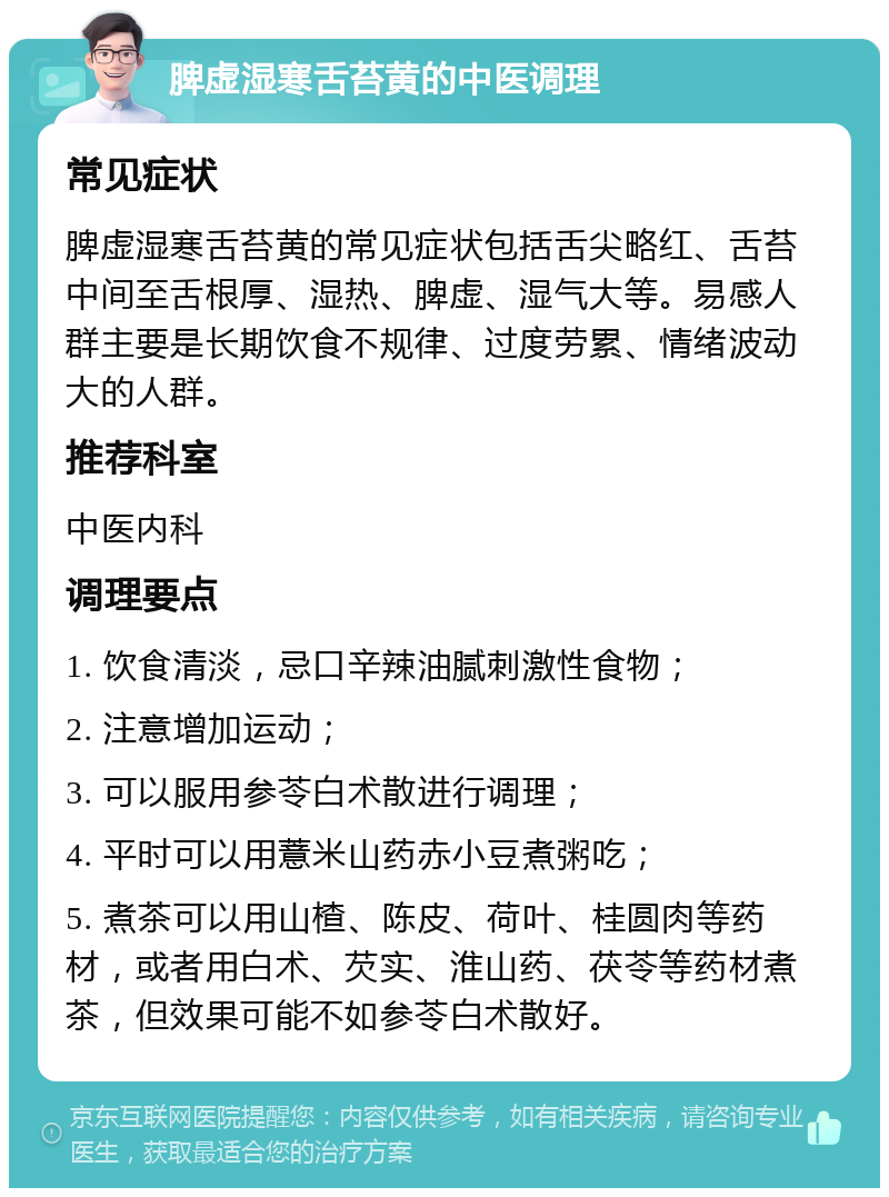 脾虚湿寒舌苔黄的中医调理 常见症状 脾虚湿寒舌苔黄的常见症状包括舌尖略红、舌苔中间至舌根厚、湿热、脾虚、湿气大等。易感人群主要是长期饮食不规律、过度劳累、情绪波动大的人群。 推荐科室 中医内科 调理要点 1. 饮食清淡，忌口辛辣油腻刺激性食物； 2. 注意增加运动； 3. 可以服用参苓白术散进行调理； 4. 平时可以用薏米山药赤小豆煮粥吃； 5. 煮茶可以用山楂、陈皮、荷叶、桂圆肉等药材，或者用白术、芡实、淮山药、茯苓等药材煮茶，但效果可能不如参苓白术散好。