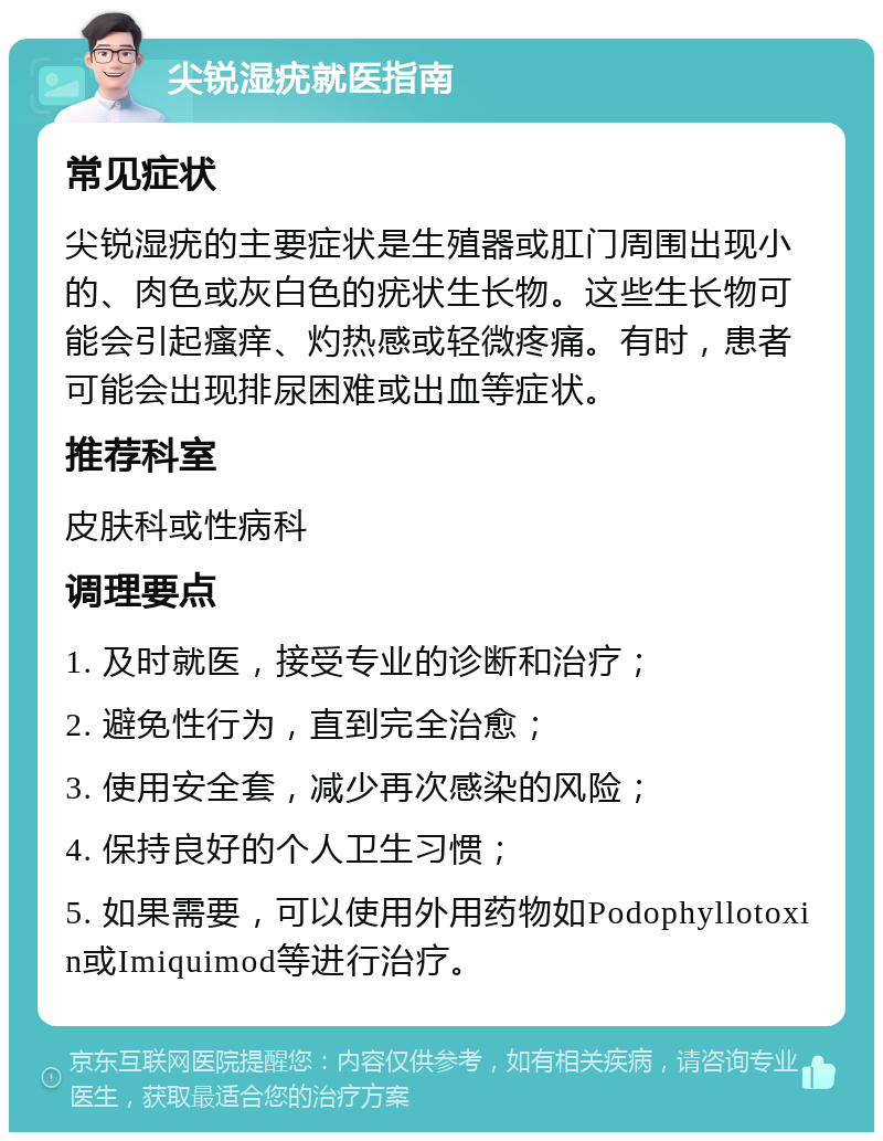 尖锐湿疣就医指南 常见症状 尖锐湿疣的主要症状是生殖器或肛门周围出现小的、肉色或灰白色的疣状生长物。这些生长物可能会引起瘙痒、灼热感或轻微疼痛。有时，患者可能会出现排尿困难或出血等症状。 推荐科室 皮肤科或性病科 调理要点 1. 及时就医，接受专业的诊断和治疗； 2. 避免性行为，直到完全治愈； 3. 使用安全套，减少再次感染的风险； 4. 保持良好的个人卫生习惯； 5. 如果需要，可以使用外用药物如Podophyllotoxin或Imiquimod等进行治疗。