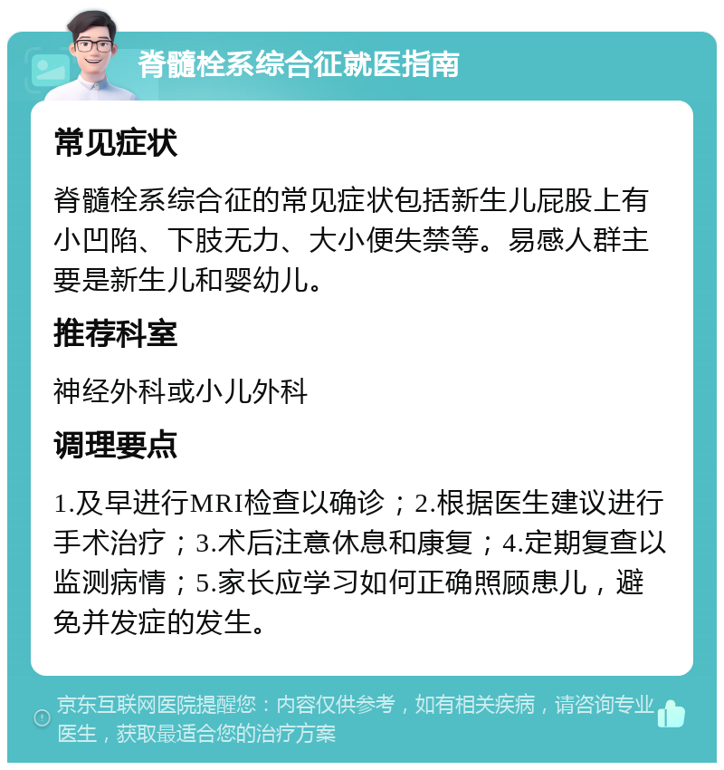 脊髓栓系综合征就医指南 常见症状 脊髓栓系综合征的常见症状包括新生儿屁股上有小凹陷、下肢无力、大小便失禁等。易感人群主要是新生儿和婴幼儿。 推荐科室 神经外科或小儿外科 调理要点 1.及早进行MRI检查以确诊；2.根据医生建议进行手术治疗；3.术后注意休息和康复；4.定期复查以监测病情；5.家长应学习如何正确照顾患儿，避免并发症的发生。