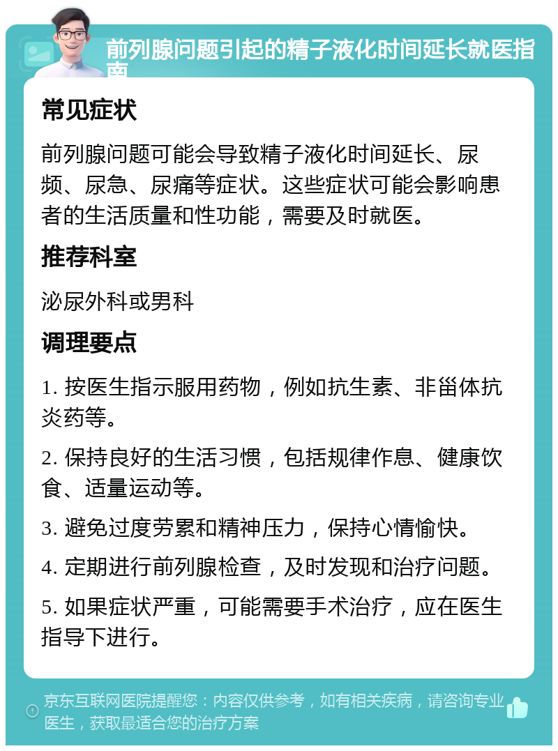 前列腺问题引起的精子液化时间延长就医指南 常见症状 前列腺问题可能会导致精子液化时间延长、尿频、尿急、尿痛等症状。这些症状可能会影响患者的生活质量和性功能，需要及时就医。 推荐科室 泌尿外科或男科 调理要点 1. 按医生指示服用药物，例如抗生素、非甾体抗炎药等。 2. 保持良好的生活习惯，包括规律作息、健康饮食、适量运动等。 3. 避免过度劳累和精神压力，保持心情愉快。 4. 定期进行前列腺检查，及时发现和治疗问题。 5. 如果症状严重，可能需要手术治疗，应在医生指导下进行。