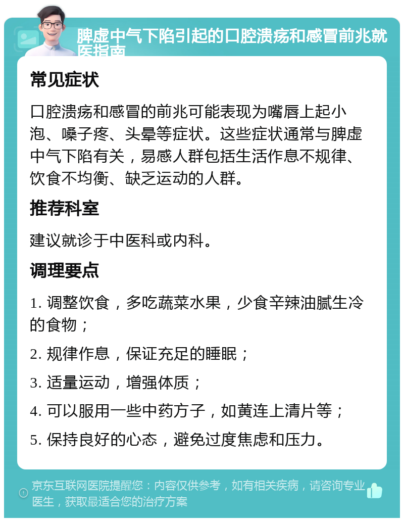 脾虚中气下陷引起的口腔溃疡和感冒前兆就医指南 常见症状 口腔溃疡和感冒的前兆可能表现为嘴唇上起小泡、嗓子疼、头晕等症状。这些症状通常与脾虚中气下陷有关，易感人群包括生活作息不规律、饮食不均衡、缺乏运动的人群。 推荐科室 建议就诊于中医科或内科。 调理要点 1. 调整饮食，多吃蔬菜水果，少食辛辣油腻生冷的食物； 2. 规律作息，保证充足的睡眠； 3. 适量运动，增强体质； 4. 可以服用一些中药方子，如黄连上清片等； 5. 保持良好的心态，避免过度焦虑和压力。