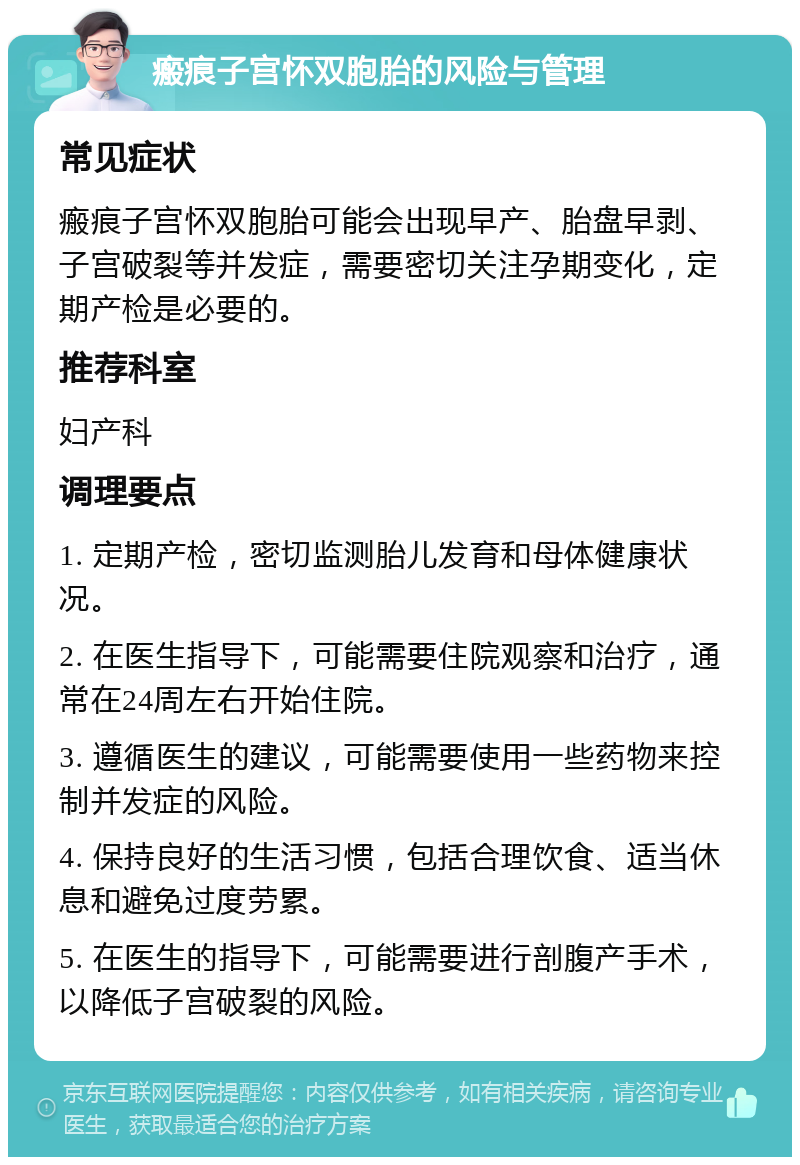 瘢痕子宫怀双胞胎的风险与管理 常见症状 瘢痕子宫怀双胞胎可能会出现早产、胎盘早剥、子宫破裂等并发症，需要密切关注孕期变化，定期产检是必要的。 推荐科室 妇产科 调理要点 1. 定期产检，密切监测胎儿发育和母体健康状况。 2. 在医生指导下，可能需要住院观察和治疗，通常在24周左右开始住院。 3. 遵循医生的建议，可能需要使用一些药物来控制并发症的风险。 4. 保持良好的生活习惯，包括合理饮食、适当休息和避免过度劳累。 5. 在医生的指导下，可能需要进行剖腹产手术，以降低子宫破裂的风险。