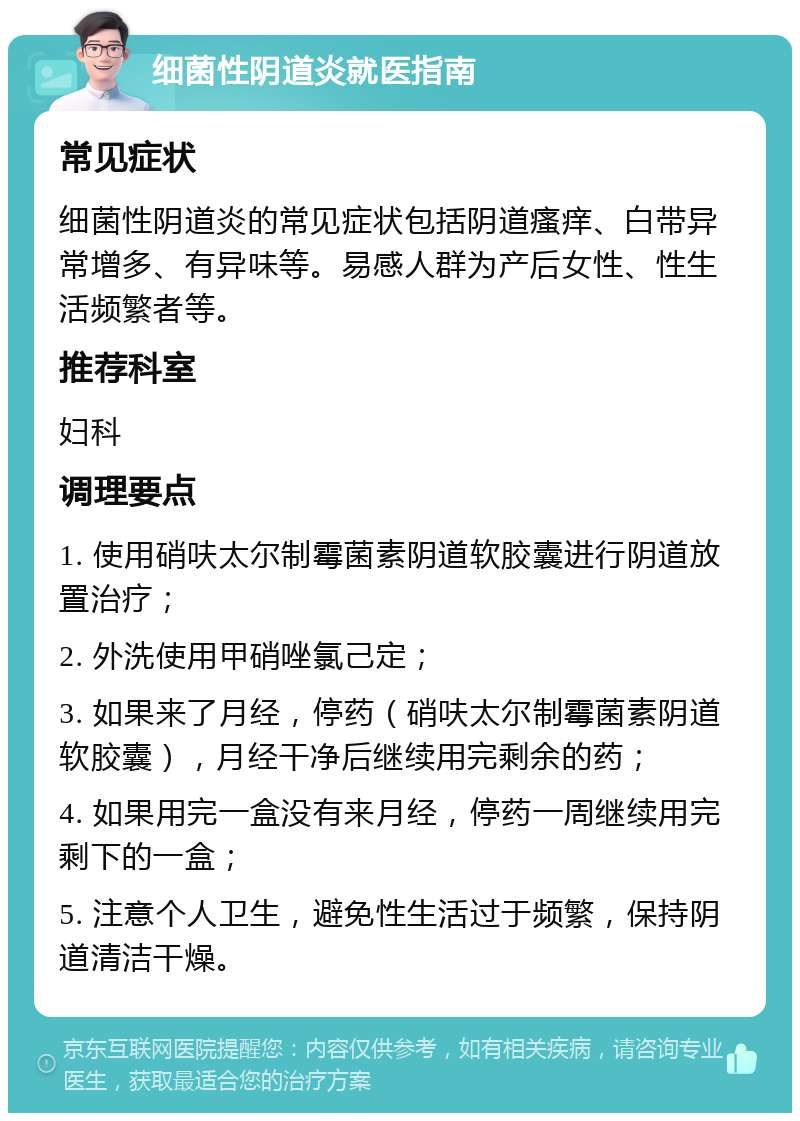 细菌性阴道炎就医指南 常见症状 细菌性阴道炎的常见症状包括阴道瘙痒、白带异常增多、有异味等。易感人群为产后女性、性生活频繁者等。 推荐科室 妇科 调理要点 1. 使用硝呋太尔制霉菌素阴道软胶囊进行阴道放置治疗； 2. 外洗使用甲硝唑氯己定； 3. 如果来了月经，停药（硝呋太尔制霉菌素阴道软胶囊），月经干净后继续用完剩余的药； 4. 如果用完一盒没有来月经，停药一周继续用完剩下的一盒； 5. 注意个人卫生，避免性生活过于频繁，保持阴道清洁干燥。