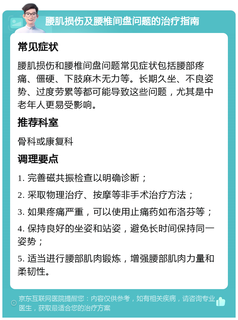 腰肌损伤及腰椎间盘问题的治疗指南 常见症状 腰肌损伤和腰椎间盘问题常见症状包括腰部疼痛、僵硬、下肢麻木无力等。长期久坐、不良姿势、过度劳累等都可能导致这些问题，尤其是中老年人更易受影响。 推荐科室 骨科或康复科 调理要点 1. 完善磁共振检查以明确诊断； 2. 采取物理治疗、按摩等非手术治疗方法； 3. 如果疼痛严重，可以使用止痛药如布洛芬等； 4. 保持良好的坐姿和站姿，避免长时间保持同一姿势； 5. 适当进行腰部肌肉锻炼，增强腰部肌肉力量和柔韧性。