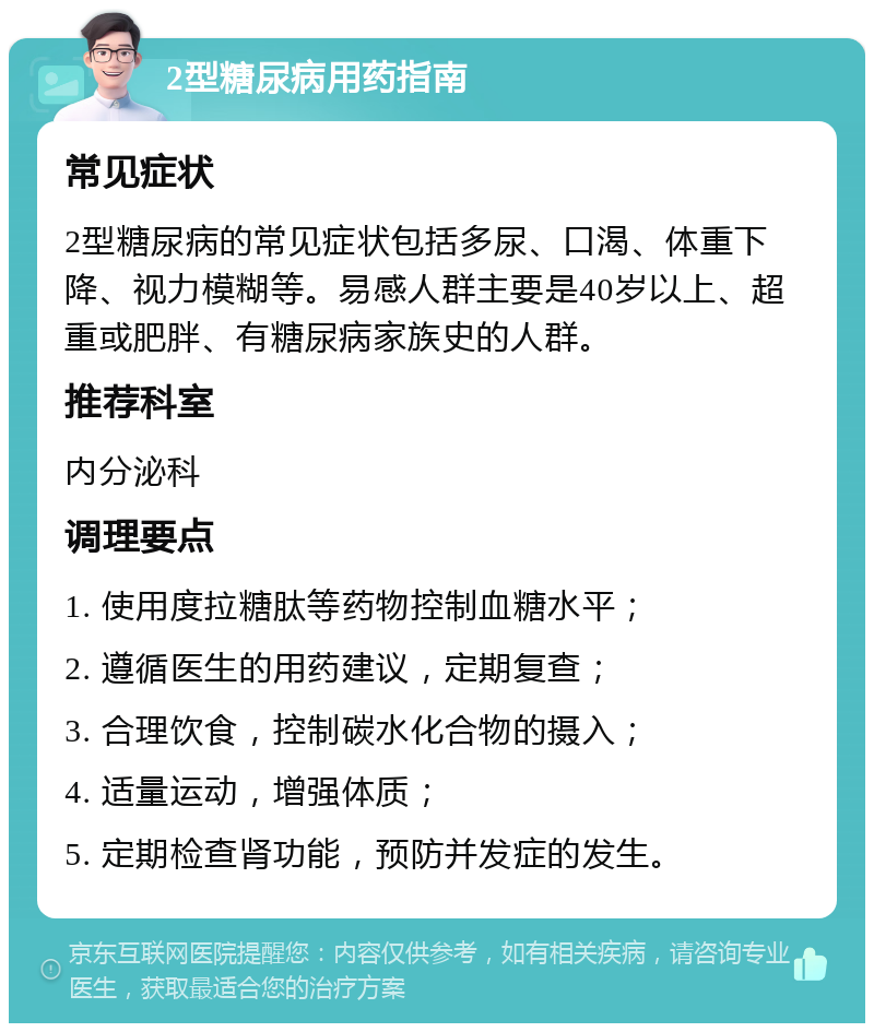 2型糖尿病用药指南 常见症状 2型糖尿病的常见症状包括多尿、口渴、体重下降、视力模糊等。易感人群主要是40岁以上、超重或肥胖、有糖尿病家族史的人群。 推荐科室 内分泌科 调理要点 1. 使用度拉糖肽等药物控制血糖水平； 2. 遵循医生的用药建议，定期复查； 3. 合理饮食，控制碳水化合物的摄入； 4. 适量运动，增强体质； 5. 定期检查肾功能，预防并发症的发生。