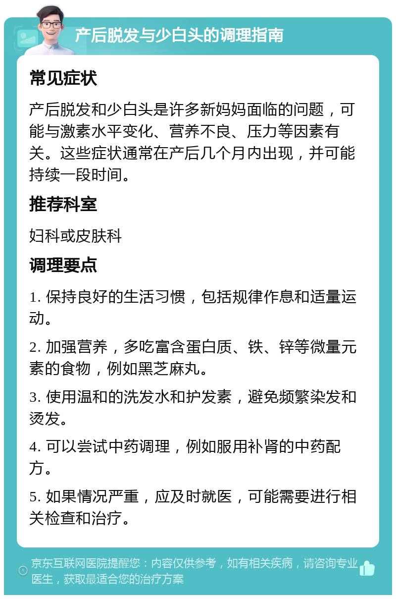 产后脱发与少白头的调理指南 常见症状 产后脱发和少白头是许多新妈妈面临的问题，可能与激素水平变化、营养不良、压力等因素有关。这些症状通常在产后几个月内出现，并可能持续一段时间。 推荐科室 妇科或皮肤科 调理要点 1. 保持良好的生活习惯，包括规律作息和适量运动。 2. 加强营养，多吃富含蛋白质、铁、锌等微量元素的食物，例如黑芝麻丸。 3. 使用温和的洗发水和护发素，避免频繁染发和烫发。 4. 可以尝试中药调理，例如服用补肾的中药配方。 5. 如果情况严重，应及时就医，可能需要进行相关检查和治疗。