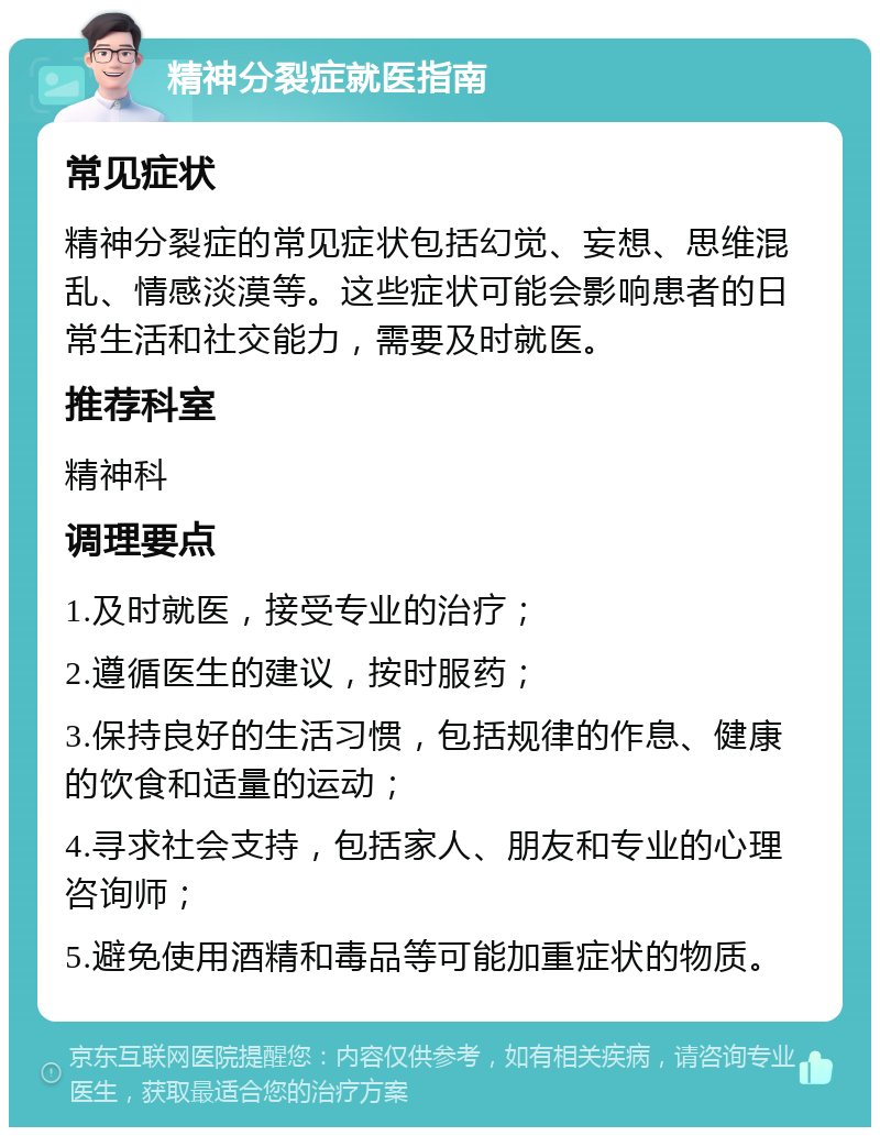 精神分裂症就医指南 常见症状 精神分裂症的常见症状包括幻觉、妄想、思维混乱、情感淡漠等。这些症状可能会影响患者的日常生活和社交能力，需要及时就医。 推荐科室 精神科 调理要点 1.及时就医，接受专业的治疗； 2.遵循医生的建议，按时服药； 3.保持良好的生活习惯，包括规律的作息、健康的饮食和适量的运动； 4.寻求社会支持，包括家人、朋友和专业的心理咨询师； 5.避免使用酒精和毒品等可能加重症状的物质。