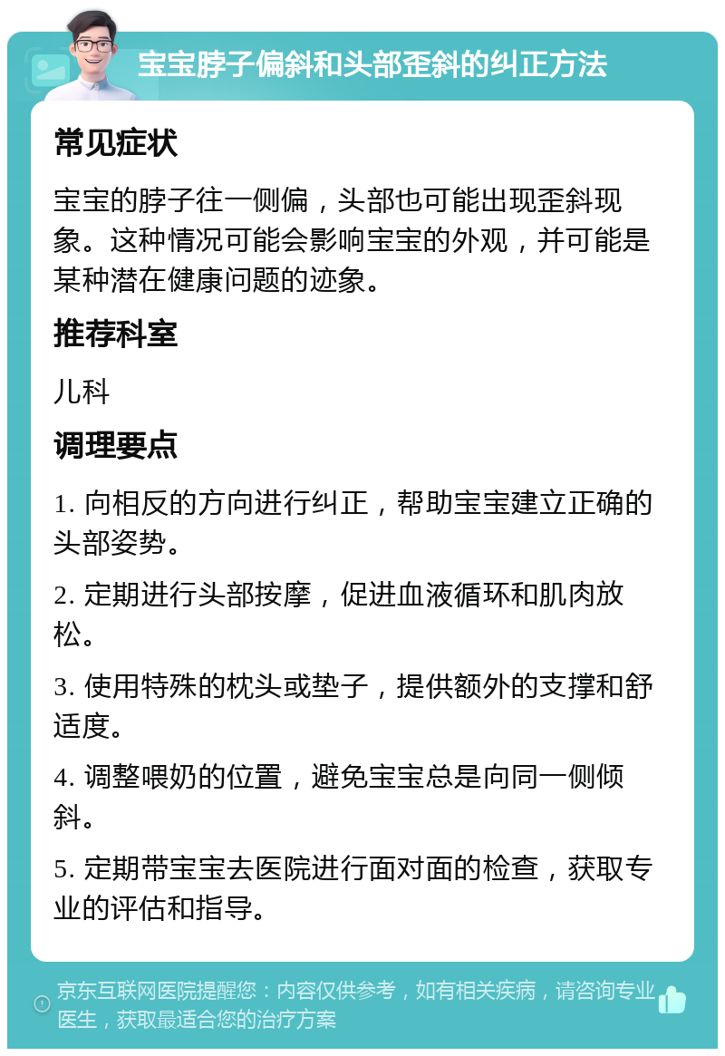 宝宝脖子偏斜和头部歪斜的纠正方法 常见症状 宝宝的脖子往一侧偏，头部也可能出现歪斜现象。这种情况可能会影响宝宝的外观，并可能是某种潜在健康问题的迹象。 推荐科室 儿科 调理要点 1. 向相反的方向进行纠正，帮助宝宝建立正确的头部姿势。 2. 定期进行头部按摩，促进血液循环和肌肉放松。 3. 使用特殊的枕头或垫子，提供额外的支撑和舒适度。 4. 调整喂奶的位置，避免宝宝总是向同一侧倾斜。 5. 定期带宝宝去医院进行面对面的检查，获取专业的评估和指导。