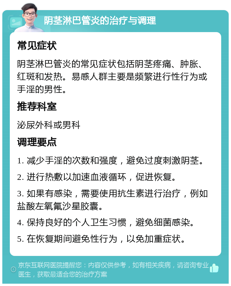 阴茎淋巴管炎的治疗与调理 常见症状 阴茎淋巴管炎的常见症状包括阴茎疼痛、肿胀、红斑和发热。易感人群主要是频繁进行性行为或手淫的男性。 推荐科室 泌尿外科或男科 调理要点 1. 减少手淫的次数和强度，避免过度刺激阴茎。 2. 进行热敷以加速血液循环，促进恢复。 3. 如果有感染，需要使用抗生素进行治疗，例如盐酸左氧氟沙星胶囊。 4. 保持良好的个人卫生习惯，避免细菌感染。 5. 在恢复期间避免性行为，以免加重症状。