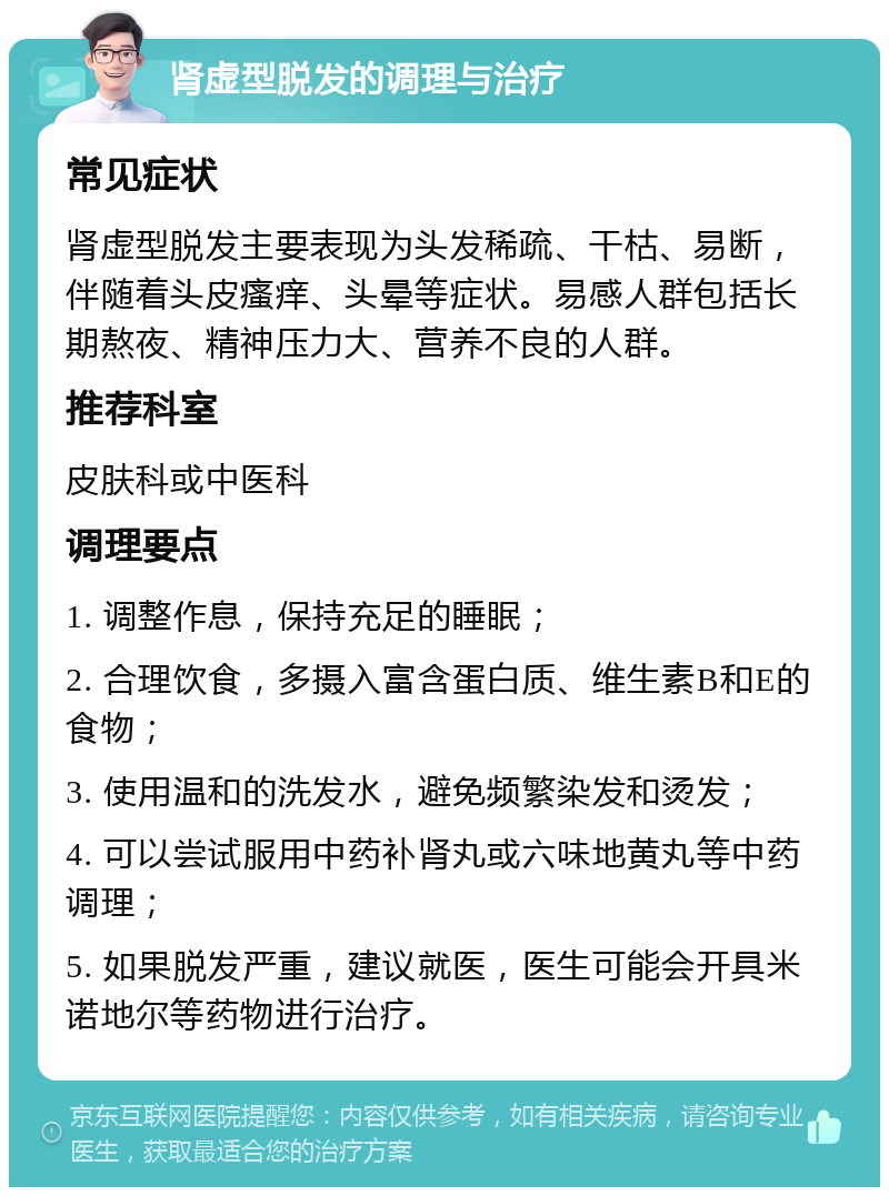 肾虚型脱发的调理与治疗 常见症状 肾虚型脱发主要表现为头发稀疏、干枯、易断，伴随着头皮瘙痒、头晕等症状。易感人群包括长期熬夜、精神压力大、营养不良的人群。 推荐科室 皮肤科或中医科 调理要点 1. 调整作息，保持充足的睡眠； 2. 合理饮食，多摄入富含蛋白质、维生素B和E的食物； 3. 使用温和的洗发水，避免频繁染发和烫发； 4. 可以尝试服用中药补肾丸或六味地黄丸等中药调理； 5. 如果脱发严重，建议就医，医生可能会开具米诺地尔等药物进行治疗。