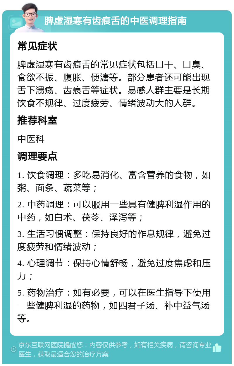 脾虚湿寒有齿痕舌的中医调理指南 常见症状 脾虚湿寒有齿痕舌的常见症状包括口干、口臭、食欲不振、腹胀、便溏等。部分患者还可能出现舌下溃疡、齿痕舌等症状。易感人群主要是长期饮食不规律、过度疲劳、情绪波动大的人群。 推荐科室 中医科 调理要点 1. 饮食调理：多吃易消化、富含营养的食物，如粥、面条、蔬菜等； 2. 中药调理：可以服用一些具有健脾利湿作用的中药，如白术、茯苓、泽泻等； 3. 生活习惯调整：保持良好的作息规律，避免过度疲劳和情绪波动； 4. 心理调节：保持心情舒畅，避免过度焦虑和压力； 5. 药物治疗：如有必要，可以在医生指导下使用一些健脾利湿的药物，如四君子汤、补中益气汤等。