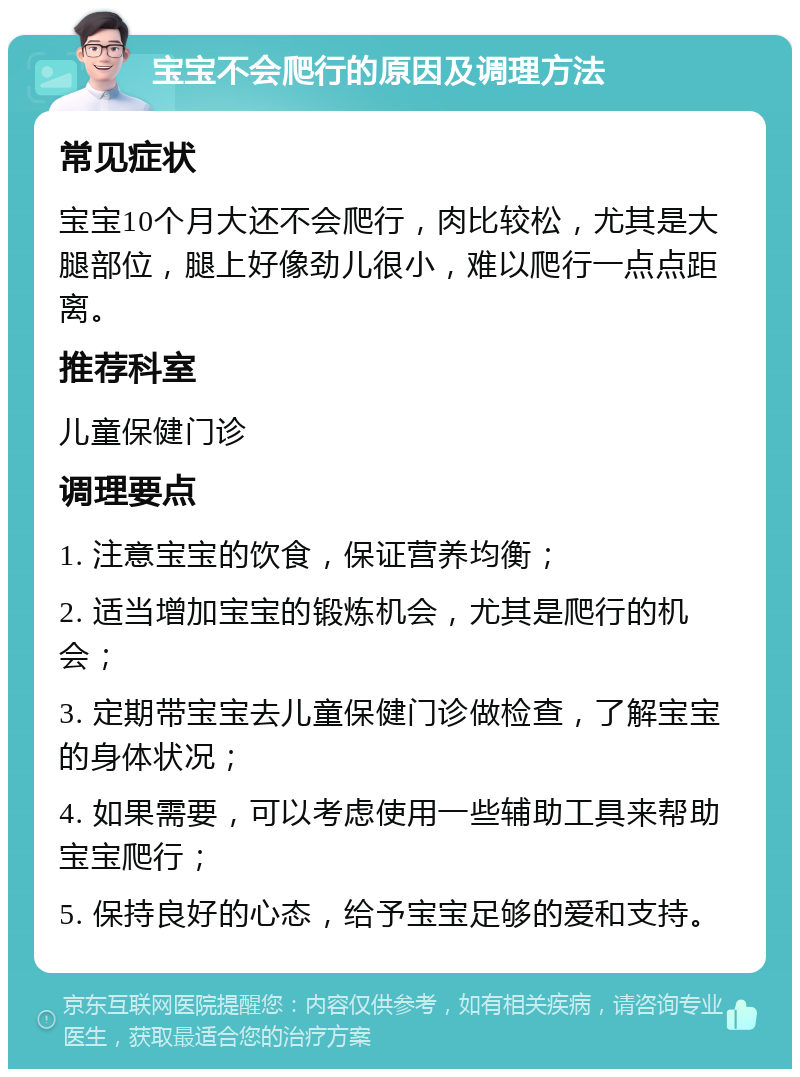 宝宝不会爬行的原因及调理方法 常见症状 宝宝10个月大还不会爬行，肉比较松，尤其是大腿部位，腿上好像劲儿很小，难以爬行一点点距离。 推荐科室 儿童保健门诊 调理要点 1. 注意宝宝的饮食，保证营养均衡； 2. 适当增加宝宝的锻炼机会，尤其是爬行的机会； 3. 定期带宝宝去儿童保健门诊做检查，了解宝宝的身体状况； 4. 如果需要，可以考虑使用一些辅助工具来帮助宝宝爬行； 5. 保持良好的心态，给予宝宝足够的爱和支持。