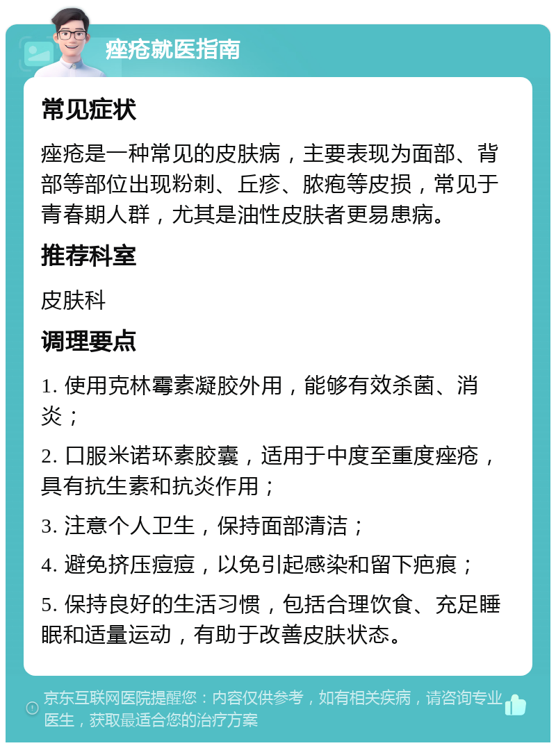 痤疮就医指南 常见症状 痤疮是一种常见的皮肤病，主要表现为面部、背部等部位出现粉刺、丘疹、脓疱等皮损，常见于青春期人群，尤其是油性皮肤者更易患病。 推荐科室 皮肤科 调理要点 1. 使用克林霉素凝胶外用，能够有效杀菌、消炎； 2. 口服米诺环素胶囊，适用于中度至重度痤疮，具有抗生素和抗炎作用； 3. 注意个人卫生，保持面部清洁； 4. 避免挤压痘痘，以免引起感染和留下疤痕； 5. 保持良好的生活习惯，包括合理饮食、充足睡眠和适量运动，有助于改善皮肤状态。