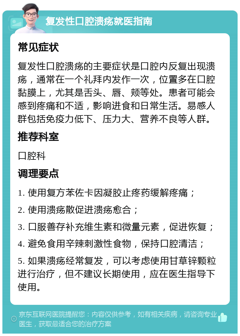 复发性口腔溃疡就医指南 常见症状 复发性口腔溃疡的主要症状是口腔内反复出现溃疡，通常在一个礼拜内发作一次，位置多在口腔黏膜上，尤其是舌头、唇、颊等处。患者可能会感到疼痛和不适，影响进食和日常生活。易感人群包括免疫力低下、压力大、营养不良等人群。 推荐科室 口腔科 调理要点 1. 使用复方苯佐卡因凝胶止疼药缓解疼痛； 2. 使用溃疡散促进溃疡愈合； 3. 口服善存补充维生素和微量元素，促进恢复； 4. 避免食用辛辣刺激性食物，保持口腔清洁； 5. 如果溃疡经常复发，可以考虑使用甘草锌颗粒进行治疗，但不建议长期使用，应在医生指导下使用。