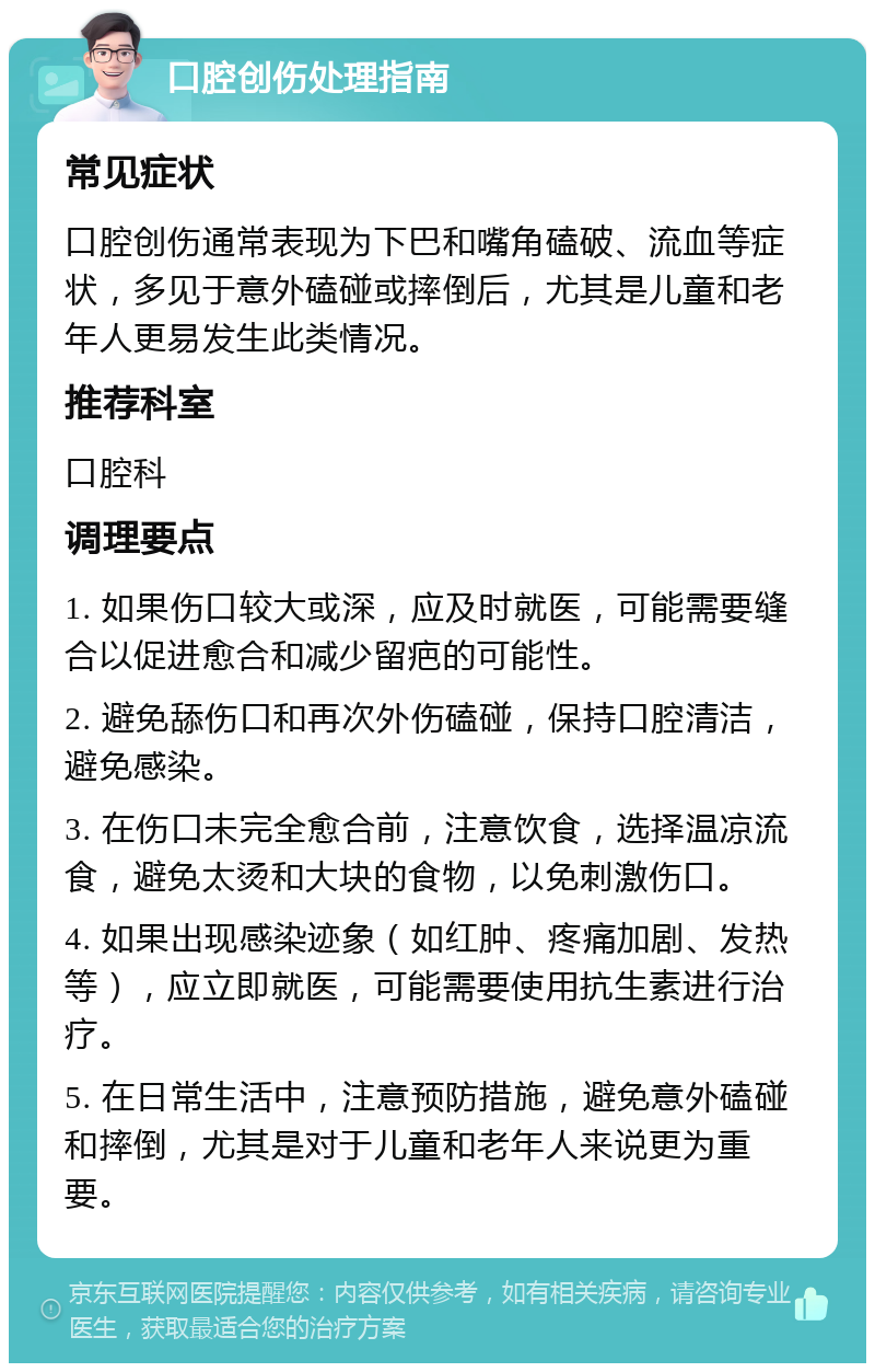 口腔创伤处理指南 常见症状 口腔创伤通常表现为下巴和嘴角磕破、流血等症状，多见于意外磕碰或摔倒后，尤其是儿童和老年人更易发生此类情况。 推荐科室 口腔科 调理要点 1. 如果伤口较大或深，应及时就医，可能需要缝合以促进愈合和减少留疤的可能性。 2. 避免舔伤口和再次外伤磕碰，保持口腔清洁，避免感染。 3. 在伤口未完全愈合前，注意饮食，选择温凉流食，避免太烫和大块的食物，以免刺激伤口。 4. 如果出现感染迹象（如红肿、疼痛加剧、发热等），应立即就医，可能需要使用抗生素进行治疗。 5. 在日常生活中，注意预防措施，避免意外磕碰和摔倒，尤其是对于儿童和老年人来说更为重要。