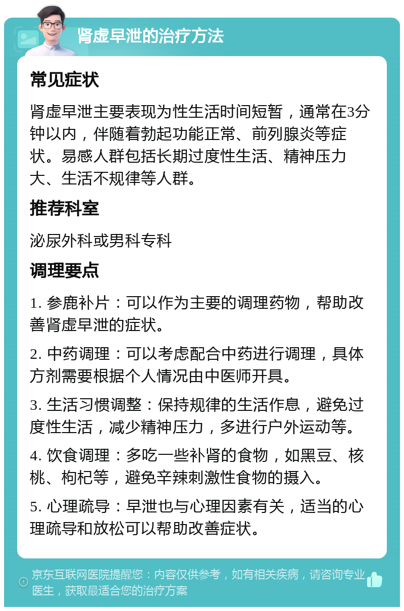 肾虚早泄的治疗方法 常见症状 肾虚早泄主要表现为性生活时间短暂，通常在3分钟以内，伴随着勃起功能正常、前列腺炎等症状。易感人群包括长期过度性生活、精神压力大、生活不规律等人群。 推荐科室 泌尿外科或男科专科 调理要点 1. 参鹿补片：可以作为主要的调理药物，帮助改善肾虚早泄的症状。 2. 中药调理：可以考虑配合中药进行调理，具体方剂需要根据个人情况由中医师开具。 3. 生活习惯调整：保持规律的生活作息，避免过度性生活，减少精神压力，多进行户外运动等。 4. 饮食调理：多吃一些补肾的食物，如黑豆、核桃、枸杞等，避免辛辣刺激性食物的摄入。 5. 心理疏导：早泄也与心理因素有关，适当的心理疏导和放松可以帮助改善症状。