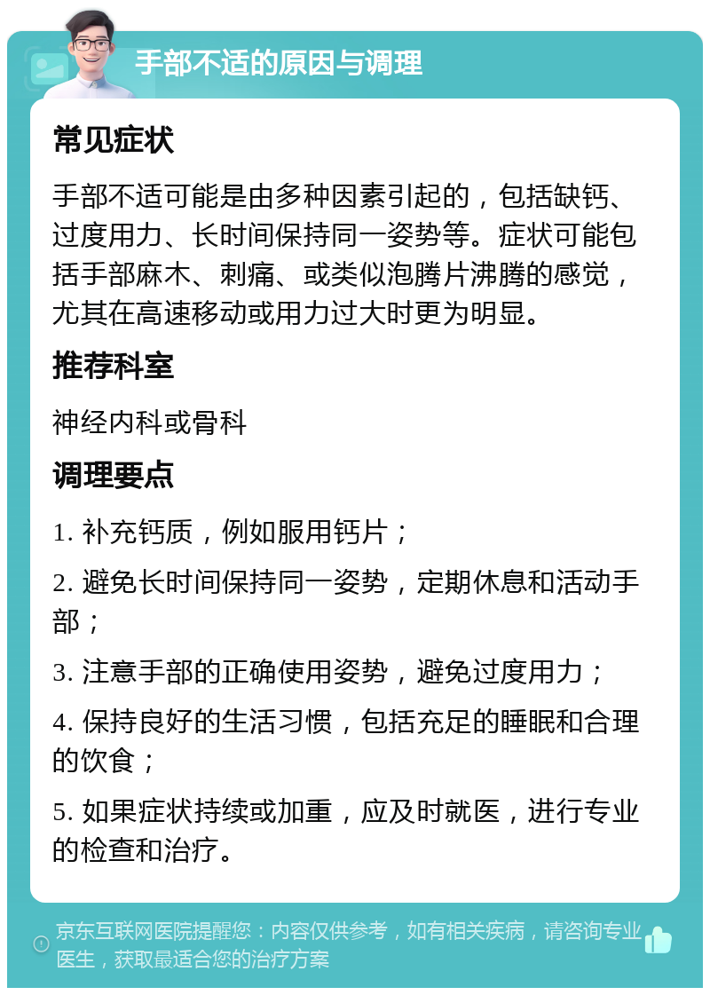 手部不适的原因与调理 常见症状 手部不适可能是由多种因素引起的，包括缺钙、过度用力、长时间保持同一姿势等。症状可能包括手部麻木、刺痛、或类似泡腾片沸腾的感觉，尤其在高速移动或用力过大时更为明显。 推荐科室 神经内科或骨科 调理要点 1. 补充钙质，例如服用钙片； 2. 避免长时间保持同一姿势，定期休息和活动手部； 3. 注意手部的正确使用姿势，避免过度用力； 4. 保持良好的生活习惯，包括充足的睡眠和合理的饮食； 5. 如果症状持续或加重，应及时就医，进行专业的检查和治疗。