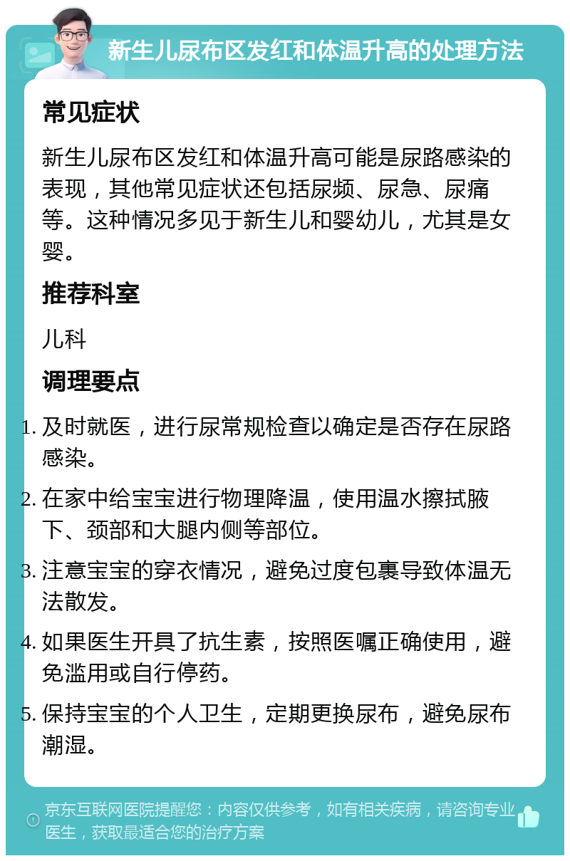 新生儿尿布区发红和体温升高的处理方法 常见症状 新生儿尿布区发红和体温升高可能是尿路感染的表现，其他常见症状还包括尿频、尿急、尿痛等。这种情况多见于新生儿和婴幼儿，尤其是女婴。 推荐科室 儿科 调理要点 及时就医，进行尿常规检查以确定是否存在尿路感染。 在家中给宝宝进行物理降温，使用温水擦拭腋下、颈部和大腿内侧等部位。 注意宝宝的穿衣情况，避免过度包裹导致体温无法散发。 如果医生开具了抗生素，按照医嘱正确使用，避免滥用或自行停药。 保持宝宝的个人卫生，定期更换尿布，避免尿布潮湿。