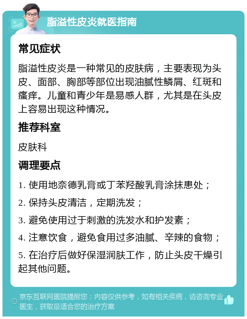 脂溢性皮炎就医指南 常见症状 脂溢性皮炎是一种常见的皮肤病，主要表现为头皮、面部、胸部等部位出现油腻性鳞屑、红斑和瘙痒。儿童和青少年是易感人群，尤其是在头皮上容易出现这种情况。 推荐科室 皮肤科 调理要点 1. 使用地奈德乳膏或丁苯羟酸乳膏涂抹患处； 2. 保持头皮清洁，定期洗发； 3. 避免使用过于刺激的洗发水和护发素； 4. 注意饮食，避免食用过多油腻、辛辣的食物； 5. 在治疗后做好保湿润肤工作，防止头皮干燥引起其他问题。