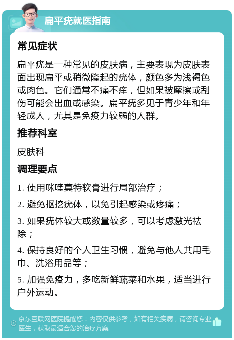 扁平疣就医指南 常见症状 扁平疣是一种常见的皮肤病，主要表现为皮肤表面出现扁平或稍微隆起的疣体，颜色多为浅褐色或肉色。它们通常不痛不痒，但如果被摩擦或刮伤可能会出血或感染。扁平疣多见于青少年和年轻成人，尤其是免疫力较弱的人群。 推荐科室 皮肤科 调理要点 1. 使用咪喹莫特软膏进行局部治疗； 2. 避免抠挖疣体，以免引起感染或疼痛； 3. 如果疣体较大或数量较多，可以考虑激光祛除； 4. 保持良好的个人卫生习惯，避免与他人共用毛巾、洗浴用品等； 5. 加强免疫力，多吃新鲜蔬菜和水果，适当进行户外运动。