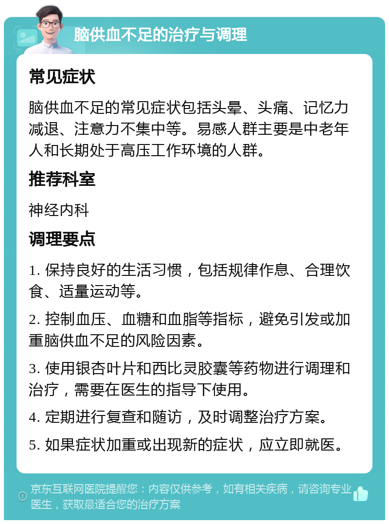 脑供血不足的治疗与调理 常见症状 脑供血不足的常见症状包括头晕、头痛、记忆力减退、注意力不集中等。易感人群主要是中老年人和长期处于高压工作环境的人群。 推荐科室 神经内科 调理要点 1. 保持良好的生活习惯，包括规律作息、合理饮食、适量运动等。 2. 控制血压、血糖和血脂等指标，避免引发或加重脑供血不足的风险因素。 3. 使用银杏叶片和西比灵胶囊等药物进行调理和治疗，需要在医生的指导下使用。 4. 定期进行复查和随访，及时调整治疗方案。 5. 如果症状加重或出现新的症状，应立即就医。