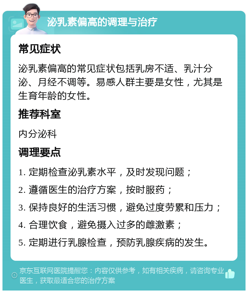 泌乳素偏高的调理与治疗 常见症状 泌乳素偏高的常见症状包括乳房不适、乳汁分泌、月经不调等。易感人群主要是女性，尤其是生育年龄的女性。 推荐科室 内分泌科 调理要点 1. 定期检查泌乳素水平，及时发现问题； 2. 遵循医生的治疗方案，按时服药； 3. 保持良好的生活习惯，避免过度劳累和压力； 4. 合理饮食，避免摄入过多的雌激素； 5. 定期进行乳腺检查，预防乳腺疾病的发生。