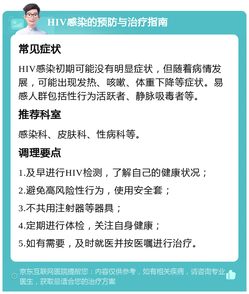 HIV感染的预防与治疗指南 常见症状 HIV感染初期可能没有明显症状，但随着病情发展，可能出现发热、咳嗽、体重下降等症状。易感人群包括性行为活跃者、静脉吸毒者等。 推荐科室 感染科、皮肤科、性病科等。 调理要点 1.及早进行HIV检测，了解自己的健康状况； 2.避免高风险性行为，使用安全套； 3.不共用注射器等器具； 4.定期进行体检，关注自身健康； 5.如有需要，及时就医并按医嘱进行治疗。