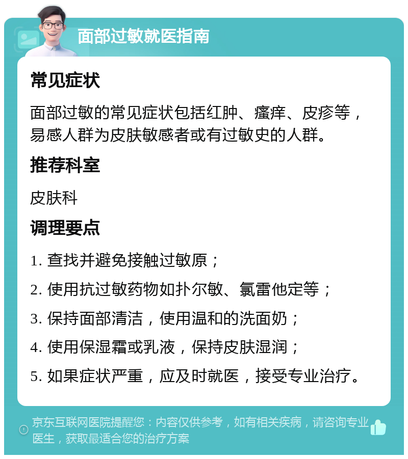 面部过敏就医指南 常见症状 面部过敏的常见症状包括红肿、瘙痒、皮疹等，易感人群为皮肤敏感者或有过敏史的人群。 推荐科室 皮肤科 调理要点 1. 查找并避免接触过敏原； 2. 使用抗过敏药物如扑尔敏、氯雷他定等； 3. 保持面部清洁，使用温和的洗面奶； 4. 使用保湿霜或乳液，保持皮肤湿润； 5. 如果症状严重，应及时就医，接受专业治疗。