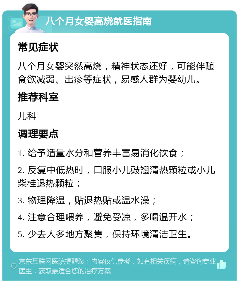 八个月女婴高烧就医指南 常见症状 八个月女婴突然高烧，精神状态还好，可能伴随食欲减弱、出疹等症状，易感人群为婴幼儿。 推荐科室 儿科 调理要点 1. 给予适量水分和营养丰富易消化饮食； 2. 反复中低热时，口服小儿豉翘清热颗粒或小儿柴桂退热颗粒； 3. 物理降温，贴退热贴或温水澡； 4. 注意合理喂养，避免受凉，多喝温开水； 5. 少去人多地方聚集，保持环境清洁卫生。