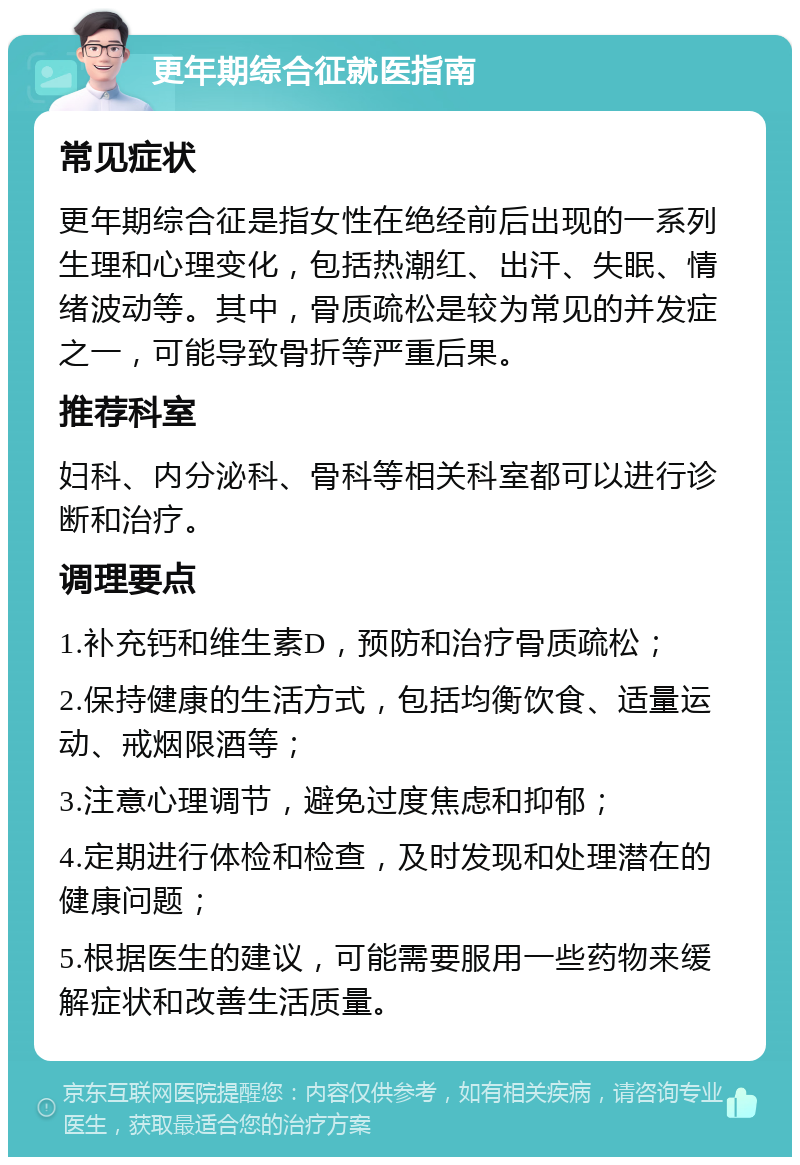 更年期综合征就医指南 常见症状 更年期综合征是指女性在绝经前后出现的一系列生理和心理变化，包括热潮红、出汗、失眠、情绪波动等。其中，骨质疏松是较为常见的并发症之一，可能导致骨折等严重后果。 推荐科室 妇科、内分泌科、骨科等相关科室都可以进行诊断和治疗。 调理要点 1.补充钙和维生素D，预防和治疗骨质疏松； 2.保持健康的生活方式，包括均衡饮食、适量运动、戒烟限酒等； 3.注意心理调节，避免过度焦虑和抑郁； 4.定期进行体检和检查，及时发现和处理潜在的健康问题； 5.根据医生的建议，可能需要服用一些药物来缓解症状和改善生活质量。