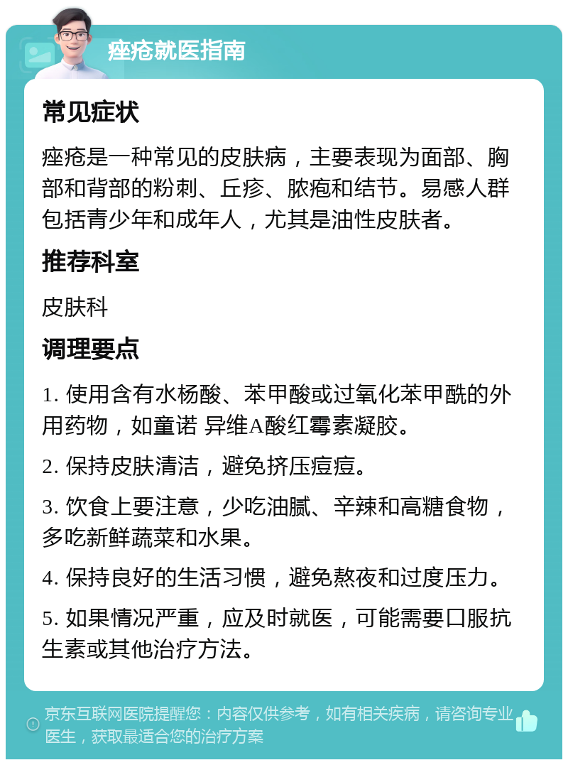 痤疮就医指南 常见症状 痤疮是一种常见的皮肤病，主要表现为面部、胸部和背部的粉刺、丘疹、脓疱和结节。易感人群包括青少年和成年人，尤其是油性皮肤者。 推荐科室 皮肤科 调理要点 1. 使用含有水杨酸、苯甲酸或过氧化苯甲酰的外用药物，如童诺 异维A酸红霉素凝胶。 2. 保持皮肤清洁，避免挤压痘痘。 3. 饮食上要注意，少吃油腻、辛辣和高糖食物，多吃新鲜蔬菜和水果。 4. 保持良好的生活习惯，避免熬夜和过度压力。 5. 如果情况严重，应及时就医，可能需要口服抗生素或其他治疗方法。