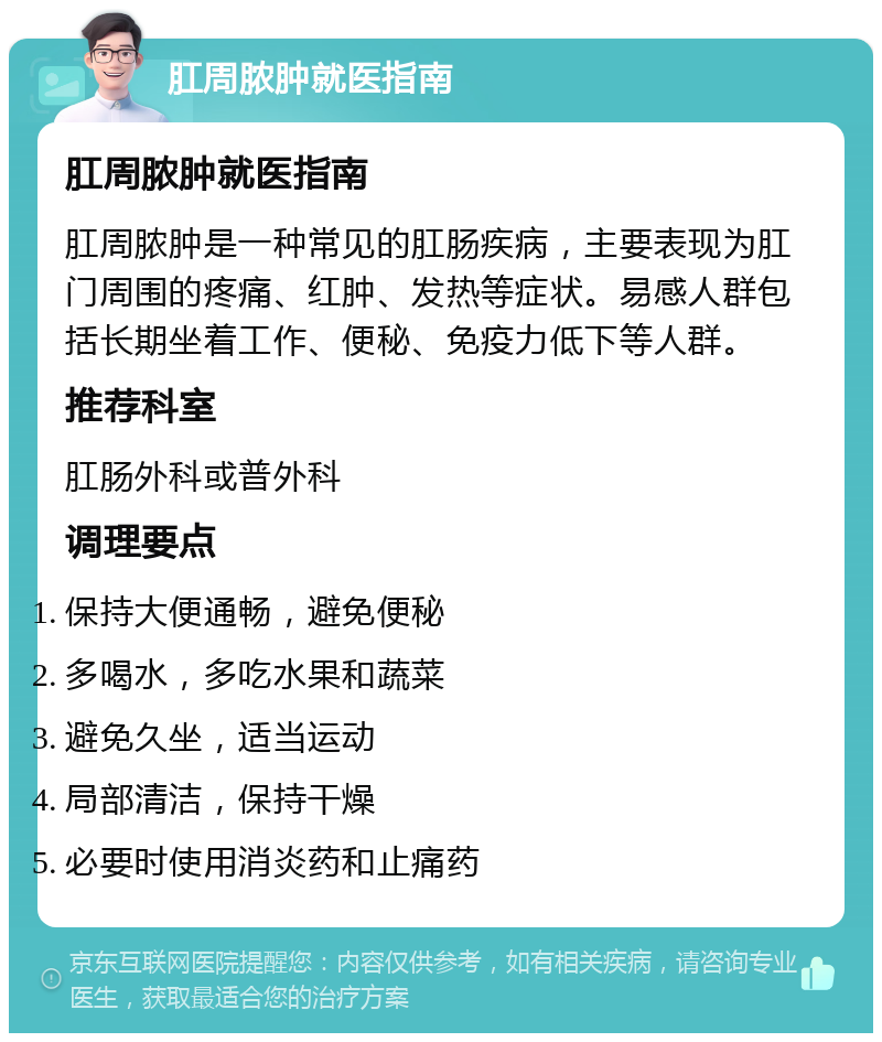 肛周脓肿就医指南 肛周脓肿就医指南 肛周脓肿是一种常见的肛肠疾病，主要表现为肛门周围的疼痛、红肿、发热等症状。易感人群包括长期坐着工作、便秘、免疫力低下等人群。 推荐科室 肛肠外科或普外科 调理要点 保持大便通畅，避免便秘 多喝水，多吃水果和蔬菜 避免久坐，适当运动 局部清洁，保持干燥 必要时使用消炎药和止痛药