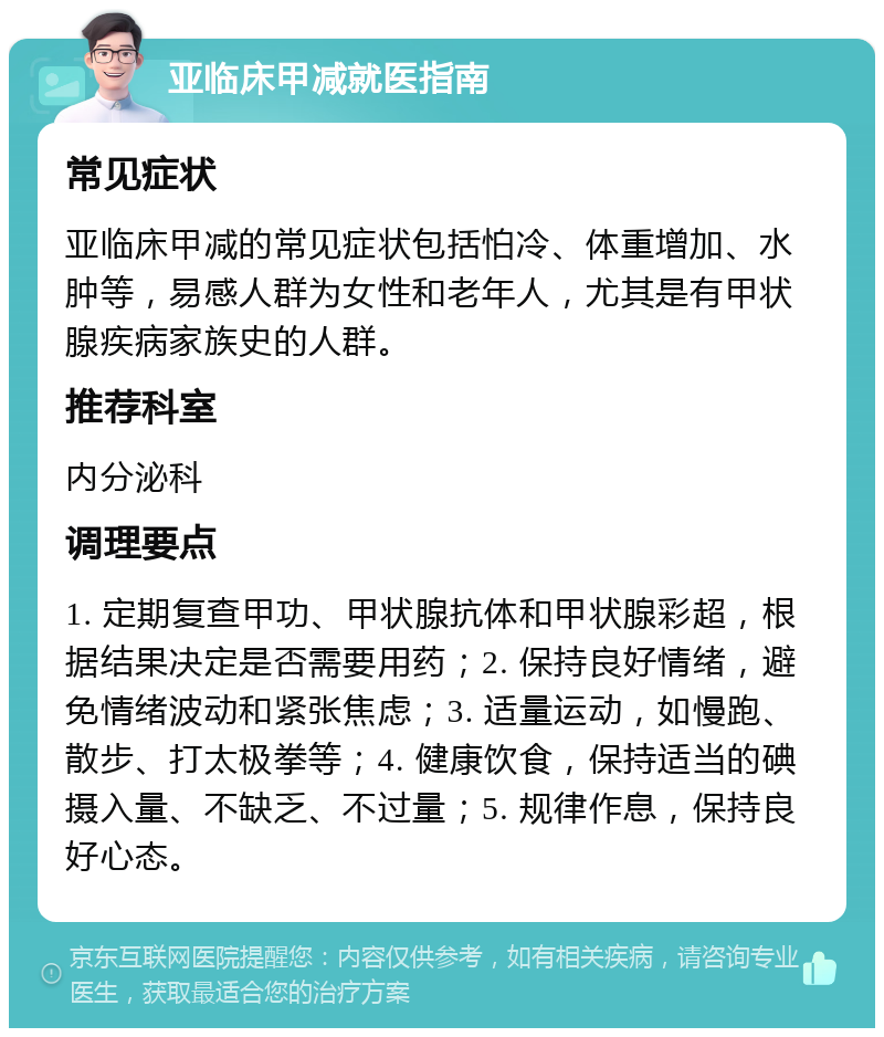 亚临床甲减就医指南 常见症状 亚临床甲减的常见症状包括怕冷、体重增加、水肿等，易感人群为女性和老年人，尤其是有甲状腺疾病家族史的人群。 推荐科室 内分泌科 调理要点 1. 定期复查甲功、甲状腺抗体和甲状腺彩超，根据结果决定是否需要用药；2. 保持良好情绪，避免情绪波动和紧张焦虑；3. 适量运动，如慢跑、散步、打太极拳等；4. 健康饮食，保持适当的碘摄入量、不缺乏、不过量；5. 规律作息，保持良好心态。