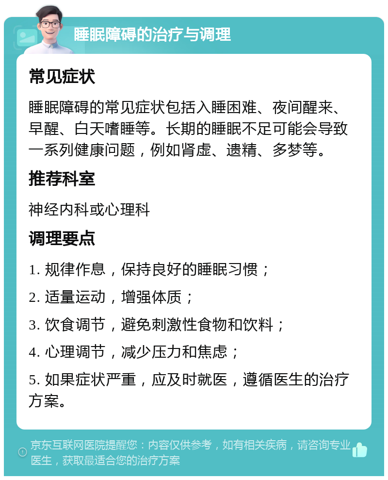 睡眠障碍的治疗与调理 常见症状 睡眠障碍的常见症状包括入睡困难、夜间醒来、早醒、白天嗜睡等。长期的睡眠不足可能会导致一系列健康问题，例如肾虚、遗精、多梦等。 推荐科室 神经内科或心理科 调理要点 1. 规律作息，保持良好的睡眠习惯； 2. 适量运动，增强体质； 3. 饮食调节，避免刺激性食物和饮料； 4. 心理调节，减少压力和焦虑； 5. 如果症状严重，应及时就医，遵循医生的治疗方案。