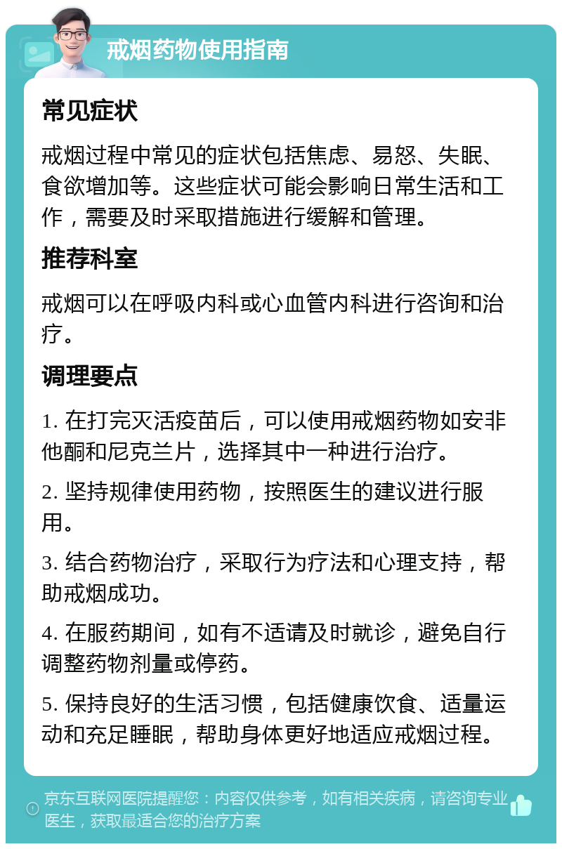 戒烟药物使用指南 常见症状 戒烟过程中常见的症状包括焦虑、易怒、失眠、食欲增加等。这些症状可能会影响日常生活和工作，需要及时采取措施进行缓解和管理。 推荐科室 戒烟可以在呼吸内科或心血管内科进行咨询和治疗。 调理要点 1. 在打完灭活疫苗后，可以使用戒烟药物如安非他酮和尼克兰片，选择其中一种进行治疗。 2. 坚持规律使用药物，按照医生的建议进行服用。 3. 结合药物治疗，采取行为疗法和心理支持，帮助戒烟成功。 4. 在服药期间，如有不适请及时就诊，避免自行调整药物剂量或停药。 5. 保持良好的生活习惯，包括健康饮食、适量运动和充足睡眠，帮助身体更好地适应戒烟过程。