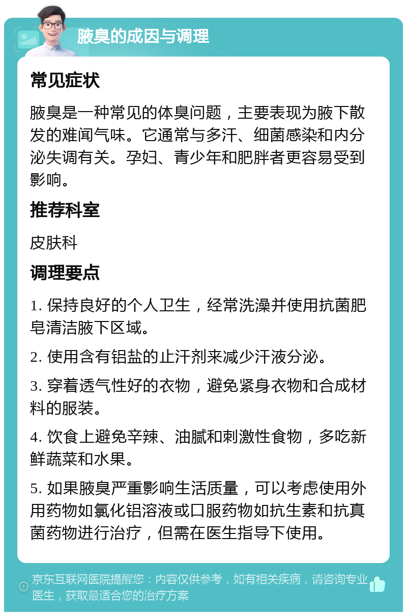 腋臭的成因与调理 常见症状 腋臭是一种常见的体臭问题，主要表现为腋下散发的难闻气味。它通常与多汗、细菌感染和内分泌失调有关。孕妇、青少年和肥胖者更容易受到影响。 推荐科室 皮肤科 调理要点 1. 保持良好的个人卫生，经常洗澡并使用抗菌肥皂清洁腋下区域。 2. 使用含有铝盐的止汗剂来减少汗液分泌。 3. 穿着透气性好的衣物，避免紧身衣物和合成材料的服装。 4. 饮食上避免辛辣、油腻和刺激性食物，多吃新鲜蔬菜和水果。 5. 如果腋臭严重影响生活质量，可以考虑使用外用药物如氯化铝溶液或口服药物如抗生素和抗真菌药物进行治疗，但需在医生指导下使用。