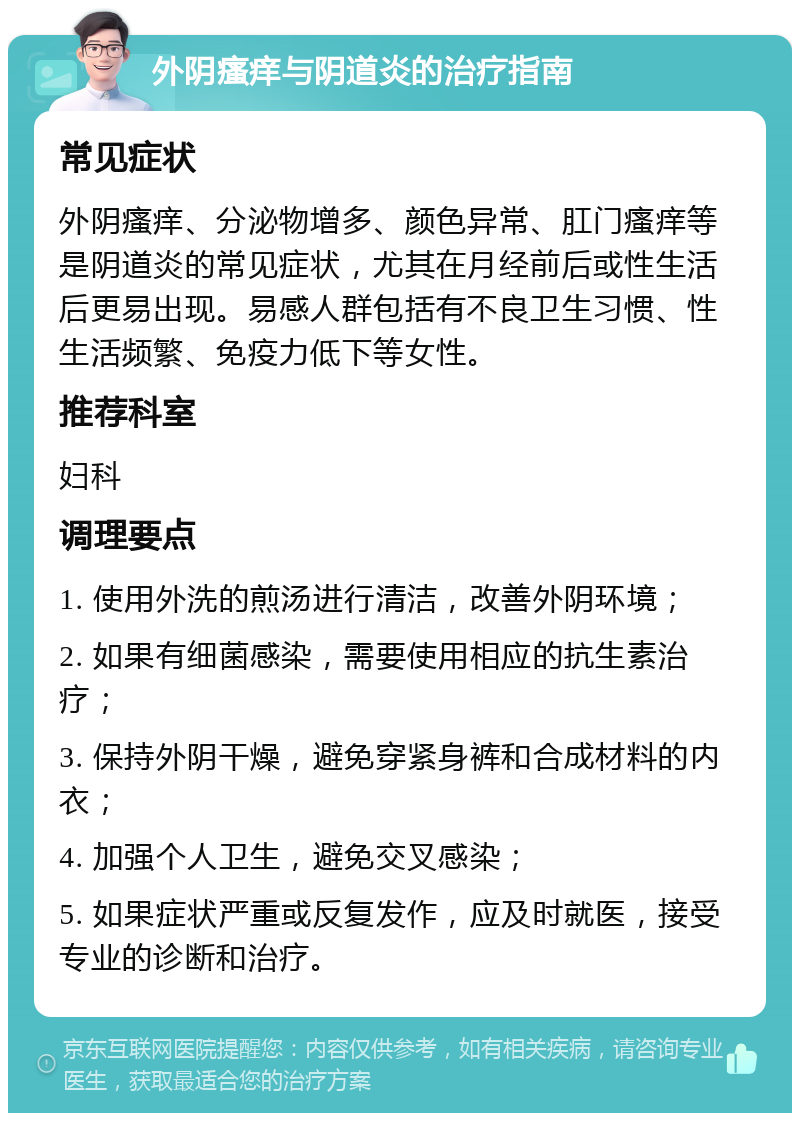 外阴瘙痒与阴道炎的治疗指南 常见症状 外阴瘙痒、分泌物增多、颜色异常、肛门瘙痒等是阴道炎的常见症状，尤其在月经前后或性生活后更易出现。易感人群包括有不良卫生习惯、性生活频繁、免疫力低下等女性。 推荐科室 妇科 调理要点 1. 使用外洗的煎汤进行清洁，改善外阴环境； 2. 如果有细菌感染，需要使用相应的抗生素治疗； 3. 保持外阴干燥，避免穿紧身裤和合成材料的内衣； 4. 加强个人卫生，避免交叉感染； 5. 如果症状严重或反复发作，应及时就医，接受专业的诊断和治疗。