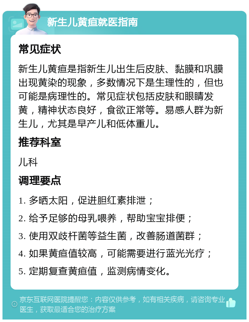 新生儿黄疸就医指南 常见症状 新生儿黄疸是指新生儿出生后皮肤、黏膜和巩膜出现黄染的现象，多数情况下是生理性的，但也可能是病理性的。常见症状包括皮肤和眼睛发黄，精神状态良好，食欲正常等。易感人群为新生儿，尤其是早产儿和低体重儿。 推荐科室 儿科 调理要点 1. 多晒太阳，促进胆红素排泄； 2. 给予足够的母乳喂养，帮助宝宝排便； 3. 使用双歧杆菌等益生菌，改善肠道菌群； 4. 如果黄疸值较高，可能需要进行蓝光光疗； 5. 定期复查黄疸值，监测病情变化。