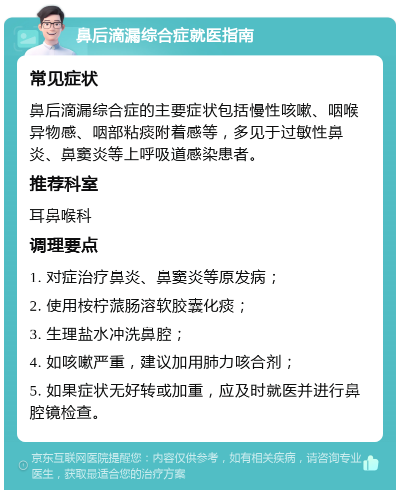 鼻后滴漏综合症就医指南 常见症状 鼻后滴漏综合症的主要症状包括慢性咳嗽、咽喉异物感、咽部粘痰附着感等，多见于过敏性鼻炎、鼻窦炎等上呼吸道感染患者。 推荐科室 耳鼻喉科 调理要点 1. 对症治疗鼻炎、鼻窦炎等原发病； 2. 使用桉柠蒎肠溶软胶囊化痰； 3. 生理盐水冲洗鼻腔； 4. 如咳嗽严重，建议加用肺力咳合剂； 5. 如果症状无好转或加重，应及时就医并进行鼻腔镜检查。