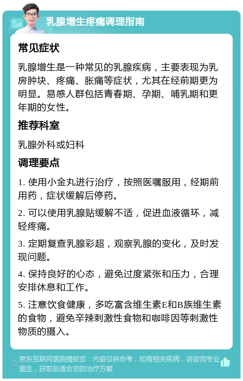 乳腺增生疼痛调理指南 常见症状 乳腺增生是一种常见的乳腺疾病，主要表现为乳房肿块、疼痛、胀痛等症状，尤其在经前期更为明显。易感人群包括青春期、孕期、哺乳期和更年期的女性。 推荐科室 乳腺外科或妇科 调理要点 1. 使用小金丸进行治疗，按照医嘱服用，经期前用药，症状缓解后停药。 2. 可以使用乳腺贴缓解不适，促进血液循环，减轻疼痛。 3. 定期复查乳腺彩超，观察乳腺的变化，及时发现问题。 4. 保持良好的心态，避免过度紧张和压力，合理安排休息和工作。 5. 注意饮食健康，多吃富含维生素E和B族维生素的食物，避免辛辣刺激性食物和咖啡因等刺激性物质的摄入。