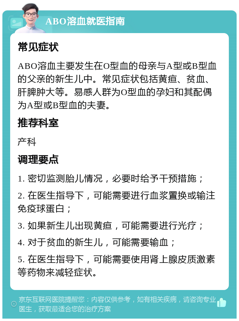 ABO溶血就医指南 常见症状 ABO溶血主要发生在O型血的母亲与A型或B型血的父亲的新生儿中。常见症状包括黄疸、贫血、肝脾肿大等。易感人群为O型血的孕妇和其配偶为A型或B型血的夫妻。 推荐科室 产科 调理要点 1. 密切监测胎儿情况，必要时给予干预措施； 2. 在医生指导下，可能需要进行血浆置换或输注免疫球蛋白； 3. 如果新生儿出现黄疸，可能需要进行光疗； 4. 对于贫血的新生儿，可能需要输血； 5. 在医生指导下，可能需要使用肾上腺皮质激素等药物来减轻症状。