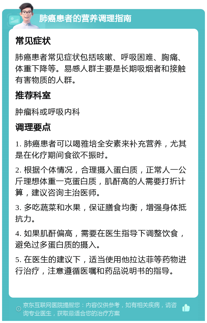 肺癌患者的营养调理指南 常见症状 肺癌患者常见症状包括咳嗽、呼吸困难、胸痛、体重下降等。易感人群主要是长期吸烟者和接触有害物质的人群。 推荐科室 肿瘤科或呼吸内科 调理要点 1. 肺癌患者可以喝雅培全安素来补充营养，尤其是在化疗期间食欲不振时。 2. 根据个体情况，合理摄入蛋白质，正常人一公斤理想体重一克蛋白质，肌酐高的人需要打折计算，建议咨询主治医师。 3. 多吃蔬菜和水果，保证膳食均衡，增强身体抵抗力。 4. 如果肌酐偏高，需要在医生指导下调整饮食，避免过多蛋白质的摄入。 5. 在医生的建议下，适当使用他拉达菲等药物进行治疗，注意遵循医嘱和药品说明书的指导。